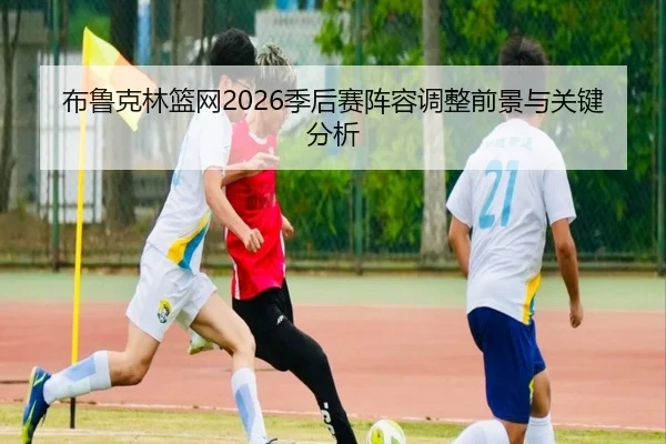 布鲁克林篮网2026季后赛阵容调整前景与关键分析