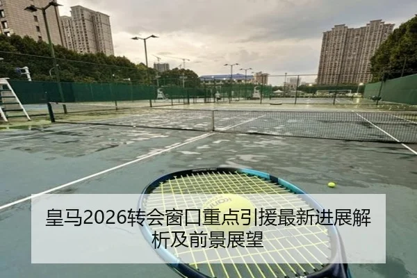 皇马2026转会窗口重点引援最新进展解析及前景展望